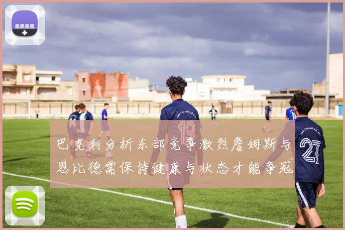 巴克利分析东部竞争激烈詹姆斯与恩比德需保持健康与状态才能争冠