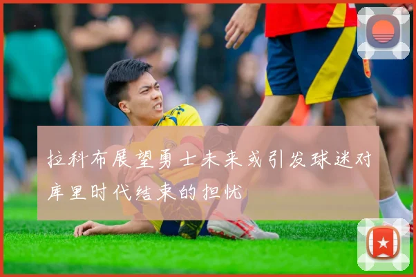 拉科布展望勇士未来或引发球迷对库里时代结束的担忧