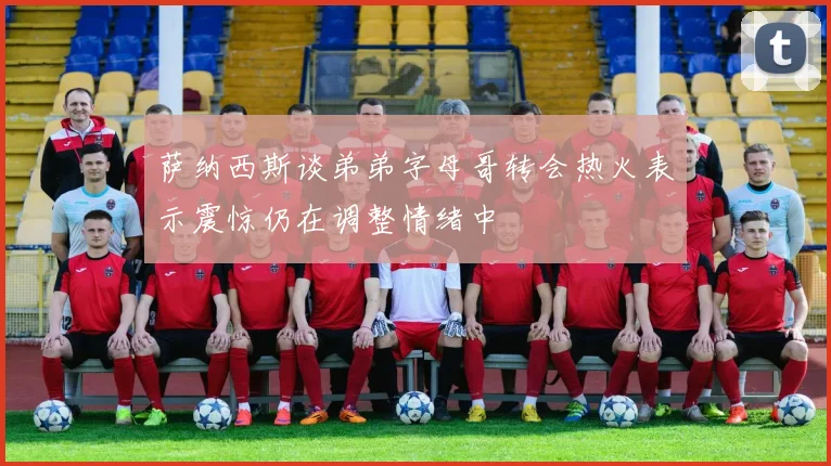 萨纳西斯谈弟弟字母哥转会热火表示震惊仍在调整情绪中