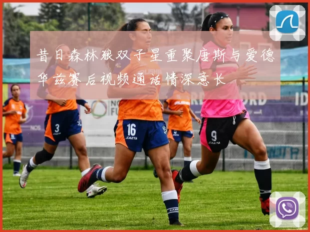 昔日森林狼双子星重聚唐斯与爱德华兹赛后视频通话情深意长