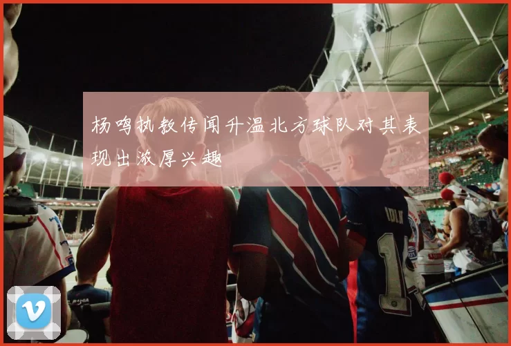 杨鸣执教传闻升温北方球队对其表现出浓厚兴趣