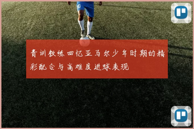 青训教练回忆亚马尔少年时期的精彩配合与高难度进球表现