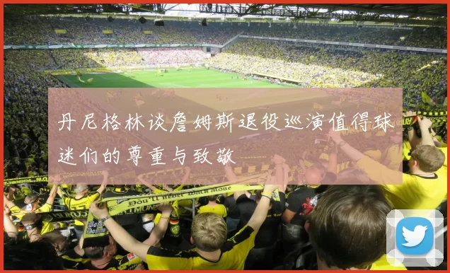 丹尼格林谈詹姆斯退役巡演值得球迷们的尊重与致敬