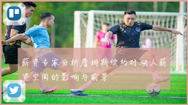 薪资专家分析詹姆斯续约对湖人薪资空间的影响与前景