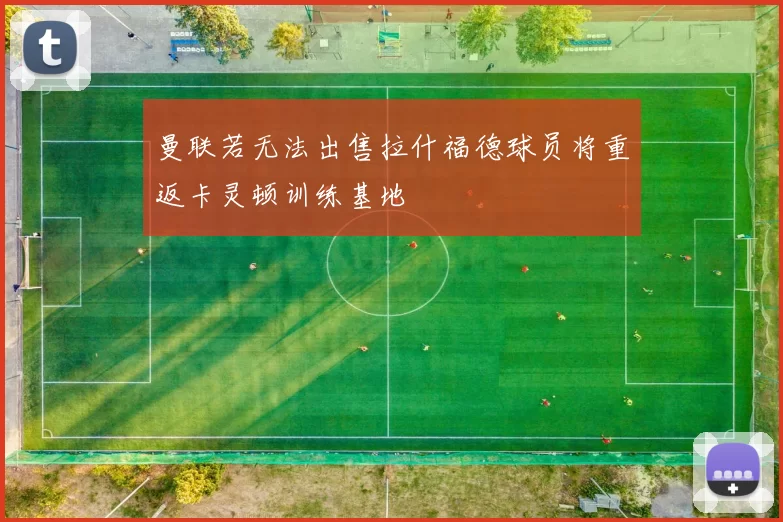 曼联若无法出售拉什福德球员将重返卡灵顿训练基地