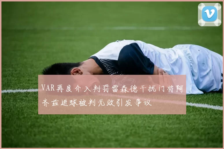 VAR再度介入判罚雷森德干扰门将阿齐兹进球被判无效引发争议