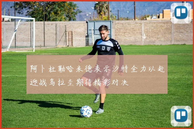 阿卜杜勒哈米德表示沙特全力以赴迎战乌拉圭期待精彩对决