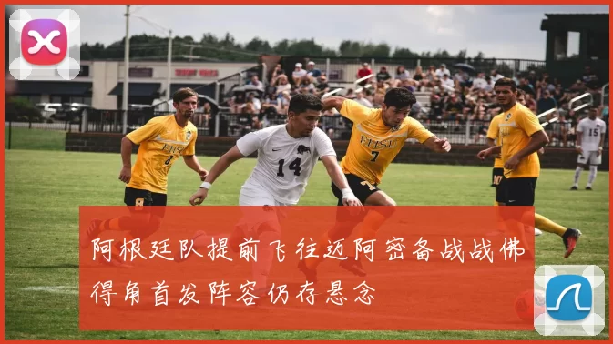 阿根廷队提前飞往迈阿密备战战佛得角首发阵容仍存悬念
