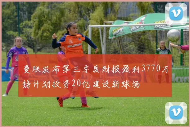 曼联发布第三季度财报盈利3770万镑计划投资20亿建设新球场