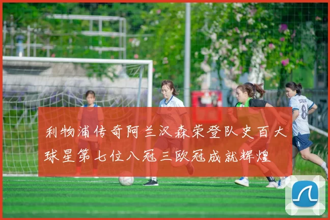 利物浦传奇阿兰汉森荣登队史百大球星第七位八冠三欧冠成就辉煌
