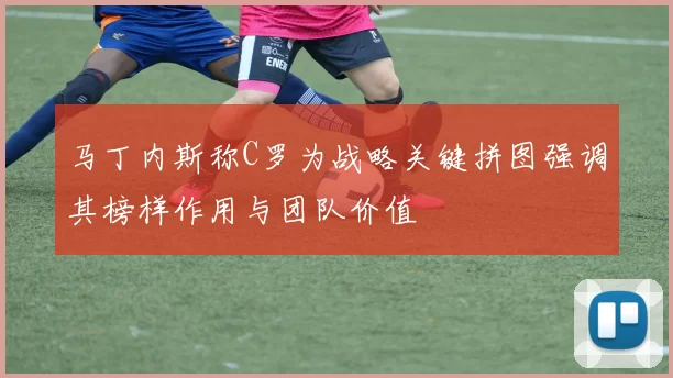 马丁内斯称C罗为战略关键拼图强调其榜样作用与团队价值