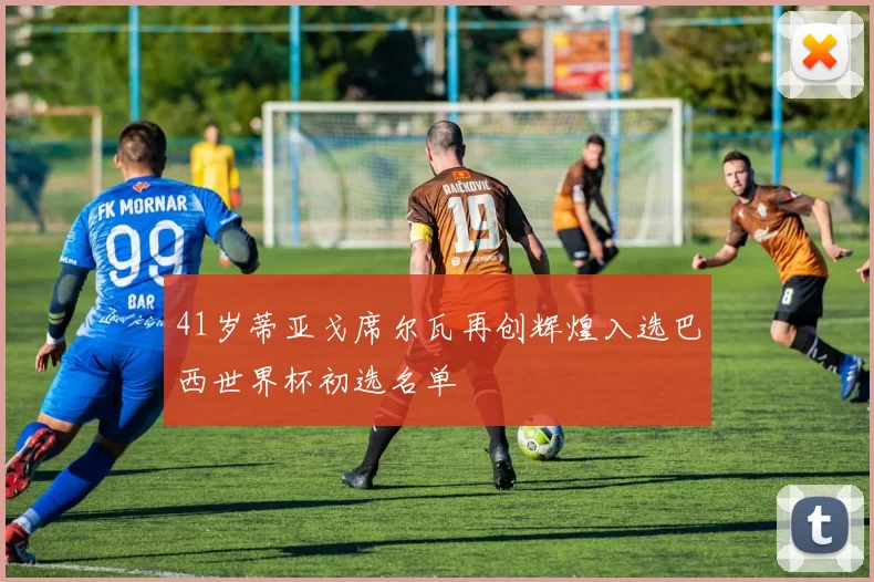 41岁蒂亚戈席尔瓦再创辉煌入选巴西世界杯初选名单
