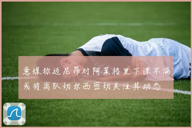 意媒称迈尼昂对阿莱格里下课不满或将离队切尔西密切关注其动态