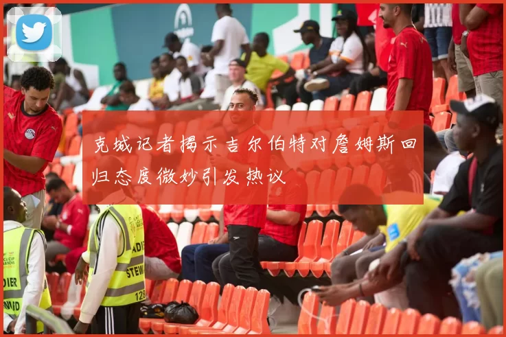 克城记者揭示吉尔伯特对詹姆斯回归态度微妙引发热议