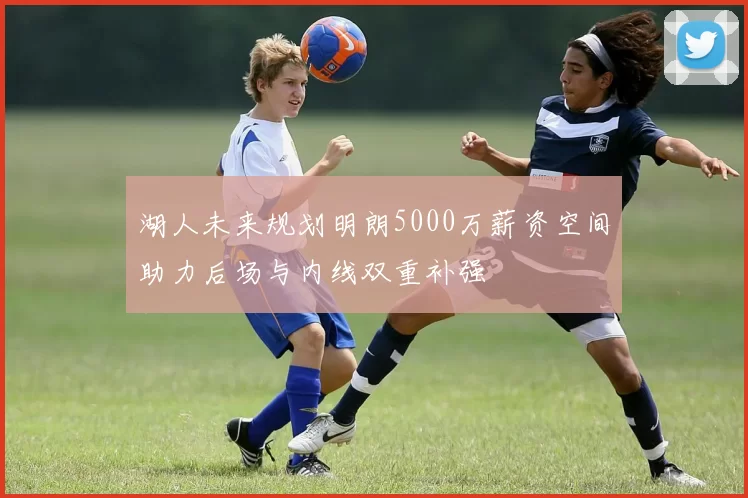 湖人未来规划明朗5000万薪资空间助力后场与内线双重补强