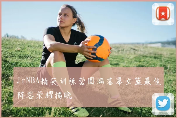 JrNBA精英训练营圆满落幕女篮最佳阵容荣耀揭晓