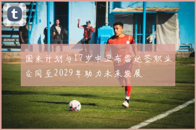 国米计划与17岁中卫布雷达签职业合同至2029年助力未来发展