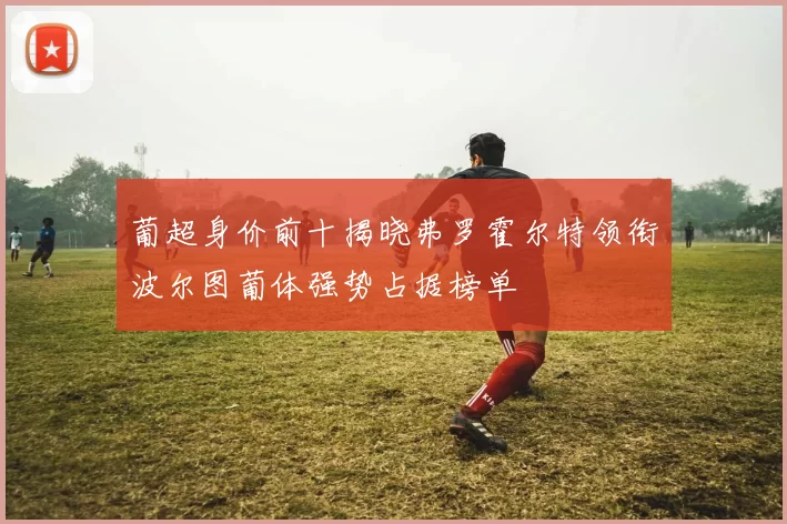 葡超身价前十揭晓弗罗霍尔特领衔波尔图葡体强势占据榜单