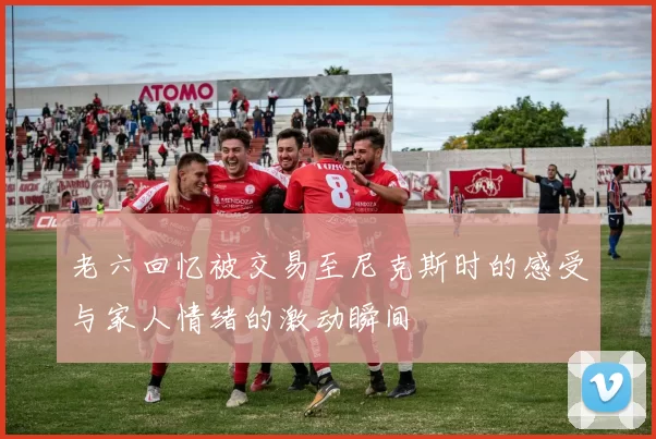 老六回忆被交易至尼克斯时的感受与家人情绪的激动瞬间