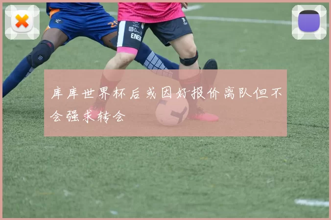库库世界杯后或因好报价离队但不会强求转会