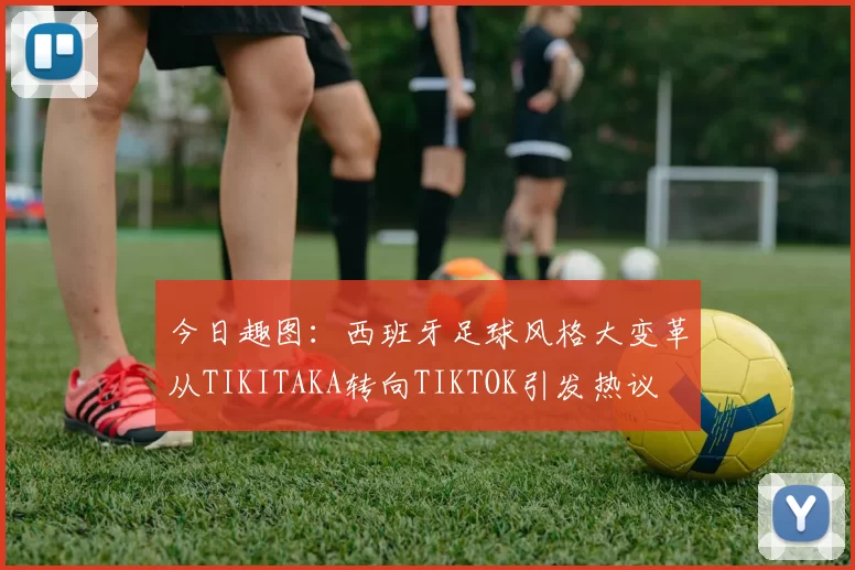 今日趣图：西班牙足球风格大变革从TIKITAKA转向TIKTOK引发热议